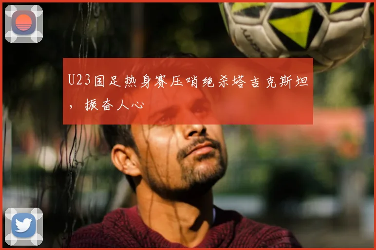 U23国足热身赛压哨绝杀塔吉克斯坦，振奋人心
