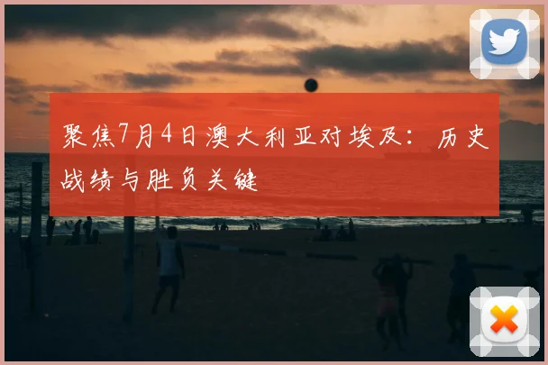 聚焦7月4日澳大利亚对埃及：历史战绩与胜负关键