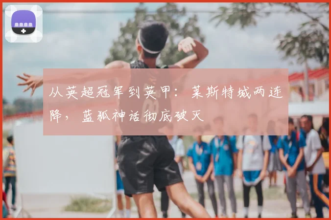 从英超冠军到英甲：莱斯特城两连降，蓝狐神话彻底破灭