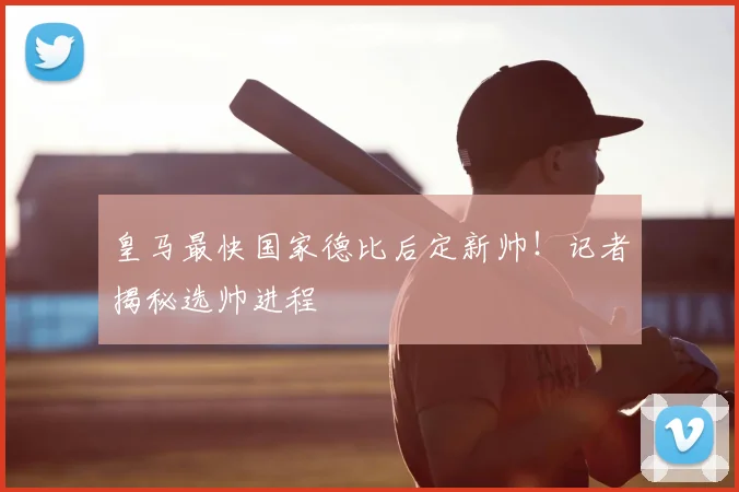 皇马最快国家德比后定新帅！记者揭秘选帅进程