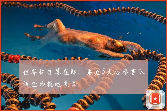 世界杯开幕在即:最后5天各参赛队伍全面抵达美国
