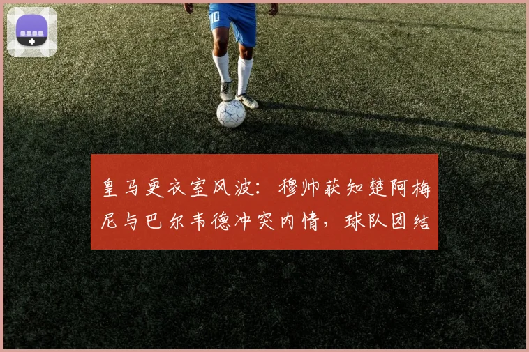 皇马更衣室风波：穆帅获知楚阿梅尼与巴尔韦德冲突内情，球队团结面临2026新挑战