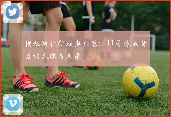 揭秘拜仁新核奥利塞：11号球衣背后的天赋与未来