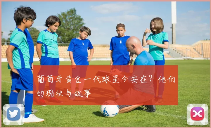 葡萄牙黄金一代球星今安在?他们的现状与故事