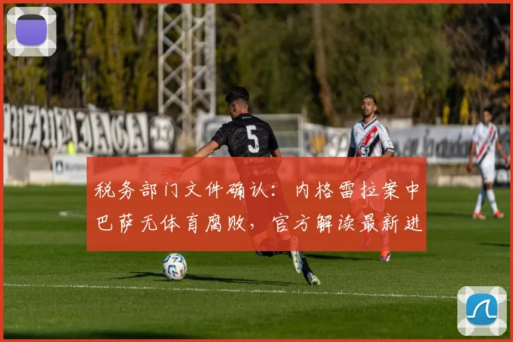 税务部门文件确认：内格雷拉案中巴萨无体育腐败，官方解读最新进展