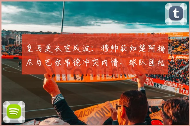 皇马更衣室风波：穆帅获知楚阿梅尼与巴尔韦德冲突内情，球队团结面临2026新挑战