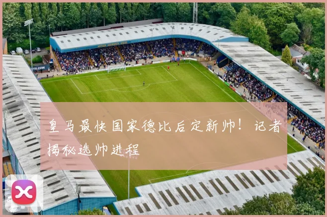皇马最快国家德比后定新帅！记者揭秘选帅进程