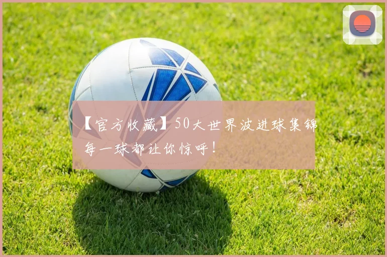 【官方收藏】50大世界波进球集锦 每一球都让你惊呼！
