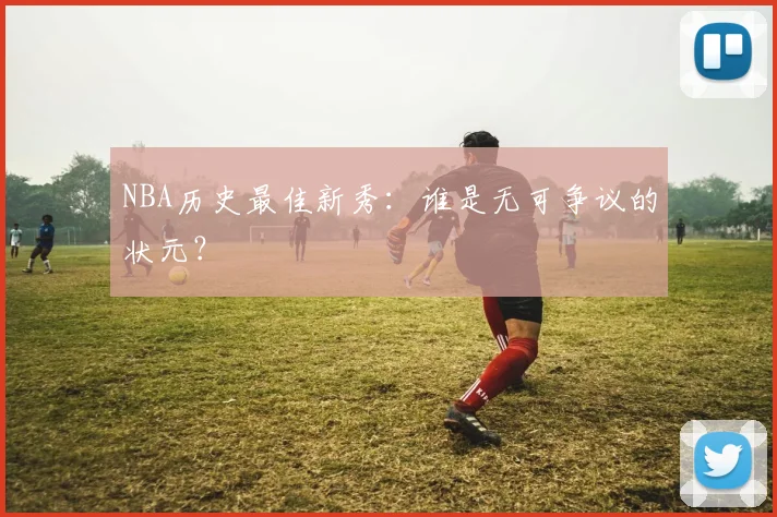 NBA历史最佳新秀：谁是无可争议的状元？